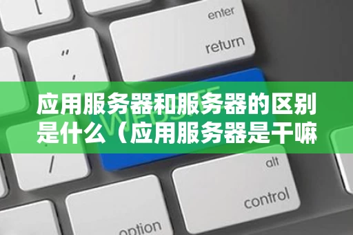 应用服务器和服务器的区别是什么（应用服务器是干嘛的）