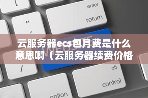 云服务器ecs包月费是什么意思啊（云服务器续费价格）