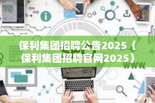 保利集团招聘公告2025（保利集团招聘官网2025）