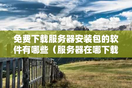 免费下载服务器安装包的软件有哪些（服务器在哪下载）