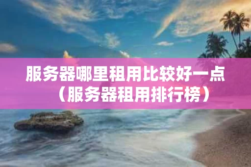 服务器哪里租用比较好一点（服务器租用排行榜）