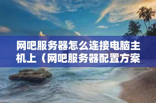网吧服务器怎么连接电脑主机上（网吧服务器配置方案）