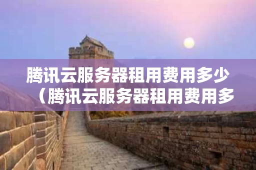 腾讯云服务器租用费用多少（腾讯云服务器租用费用多少合适）