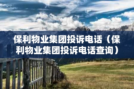 保利物业集团投诉电话（保利物业集团投诉电话查询）