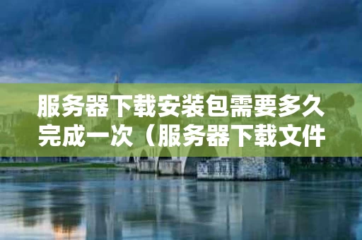 服务器下载安装包需要多久完成一次（服务器下载文件）