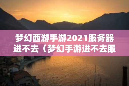 梦幻西游手游2021服务器进不去（梦幻手游进不去服务器爆满什么意思）