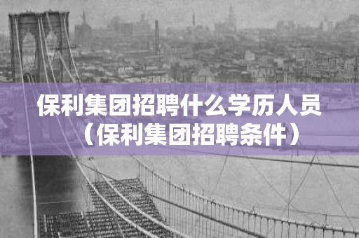 保利集团招聘什么学历人员（保利集团招聘条件）