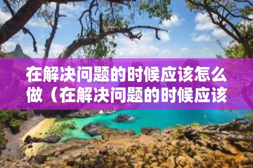 在解决问题的时候应该怎么做（在解决问题的时候应该怎么做这篇文章告诉我们）
