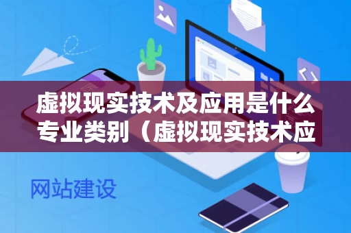 虚拟现实技术及应用是什么专业类别（虚拟现实技术应用专业怎么样）