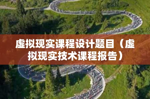 虚拟现实课程设计题目（虚拟现实技术课程报告）