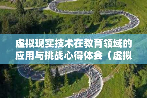 虚拟现实技术在教育领域的应用与挑战心得体会（虚拟现实技术在教育中的弊端）