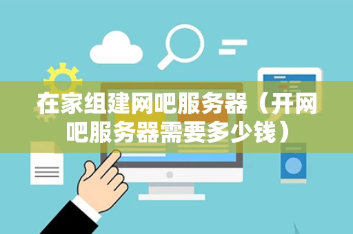 在家组建网吧服务器（开网吧服务器需要多少钱）