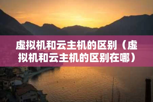 虚拟机和云主机的区别（虚拟机和云主机的区别在哪）