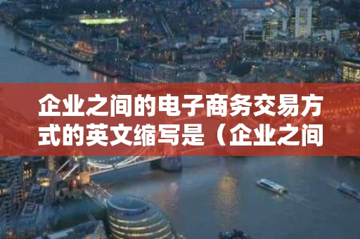 企业之间的电子商务交易方式的英文缩写是（企业之间电子商务交易是哪一种模式）