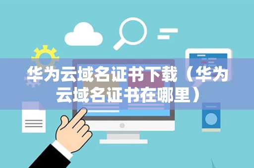 华为云域名证书下载（华为云域名证书在哪里）