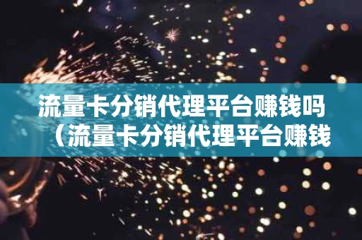 流量卡分销代理平台赚钱吗（流量卡分销代理平台赚钱吗安全吗）