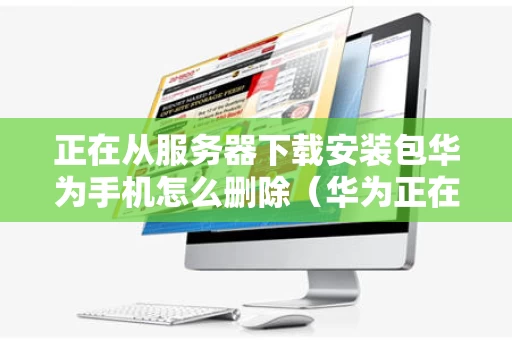 正在从服务器下载安装包华为手机怎么删除（华为正在安装怎样删除）