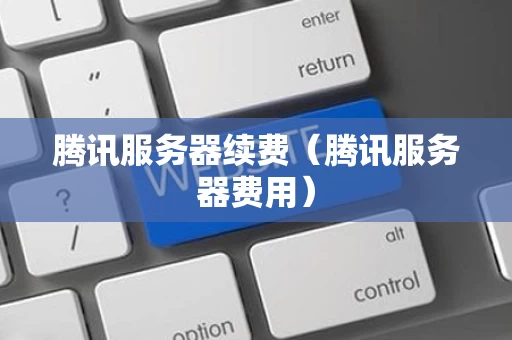 腾讯服务器续费（腾讯服务器费用）