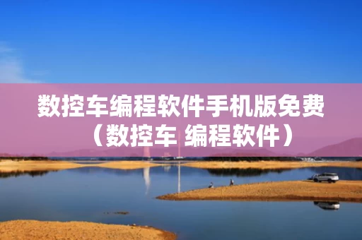 数控车编程软件手机版免费（数控车 编程软件）