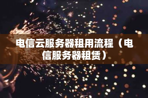 电信云服务器租用流程（电信服务器租赁）