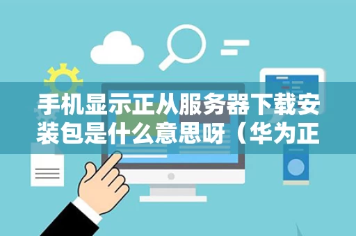 手机显示正从服务器下载安装包是什么意思呀（华为正从服务器下载安装包）