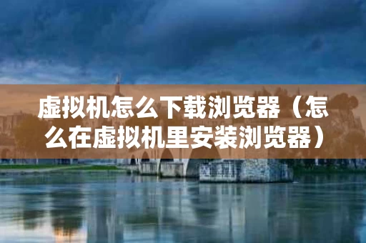 虚拟机怎么下载浏览器（怎么在虚拟机里安装浏览器）