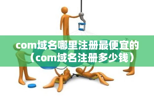 com域名哪里注册最便宜的（com域名注册多少钱）
