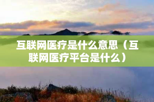 互联网医疗是什么意思（互联网医疗平台是什么）