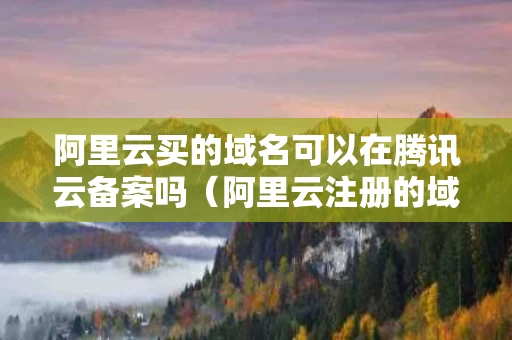 阿里云买的域名可以在腾讯云备案吗（阿里云注册的域名可以在腾讯云备案么）