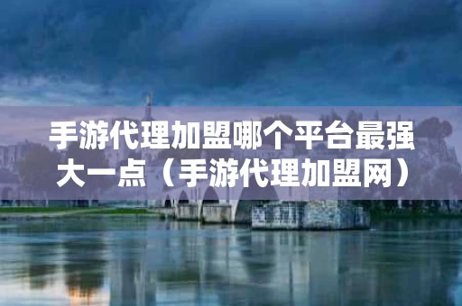 手游代理加盟哪个平台最强大一点（手游代理加盟网）