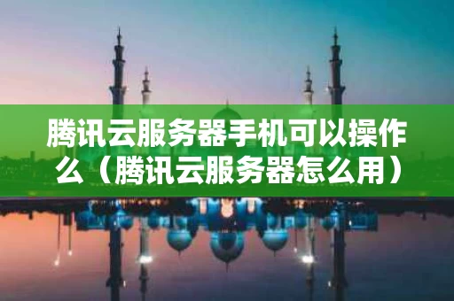 腾讯云服务器手机可以操作么（腾讯云服务器怎么用）
