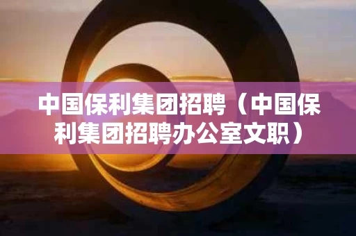 中国保利集团招聘（中国保利集团招聘办公室文职）