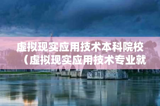 虚拟现实应用技术本科院校（虚拟现实应用技术专业就业前景怎么样）