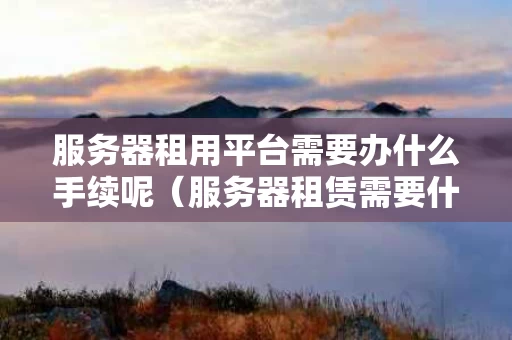 服务器租用平台需要办什么手续呢（服务器租赁需要什么资质）