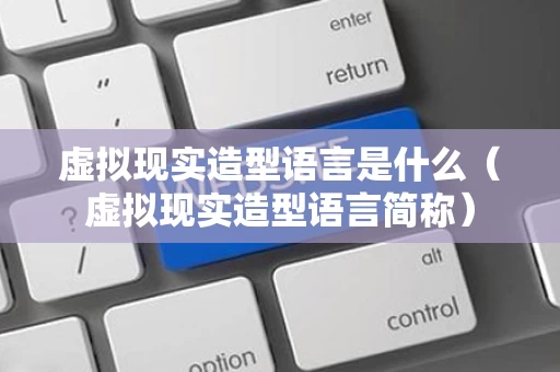 虚拟现实造型语言是什么（虚拟现实造型语言简称）