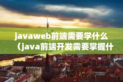 javaweb前端需要学什么（java前端开发需要掌握什么技术）