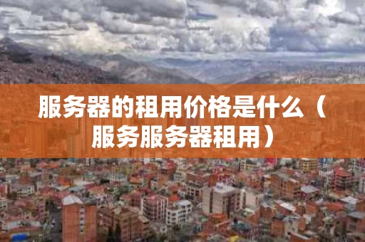 服务器的租用价格是什么（服务服务器租用）