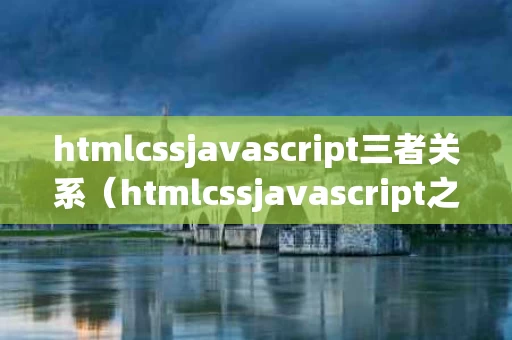htmlcssjavascript三者关系（htmlcssjavascript之间的关系与作用）