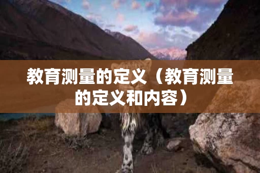 教育测量的定义（教育测量的定义和内容）