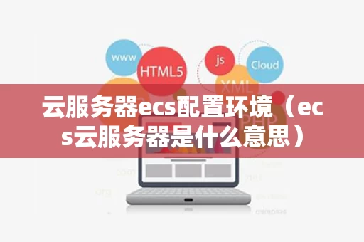 云服务器ecs配置环境（ecs云服务器是什么意思）