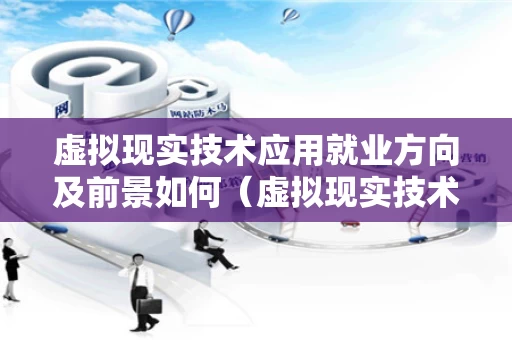 虚拟现实技术应用就业方向及前景如何（虚拟现实技术应用专业介绍）