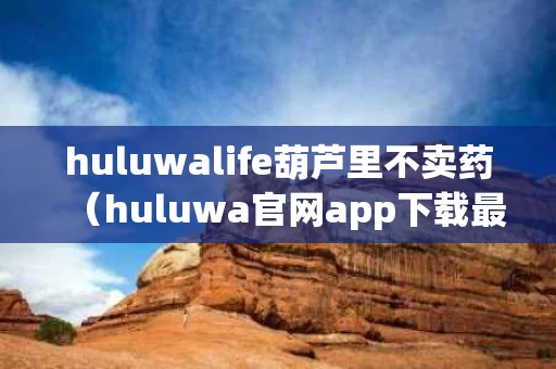 huluwalife葫芦里不卖药（huluwa官网app下载最新版本）