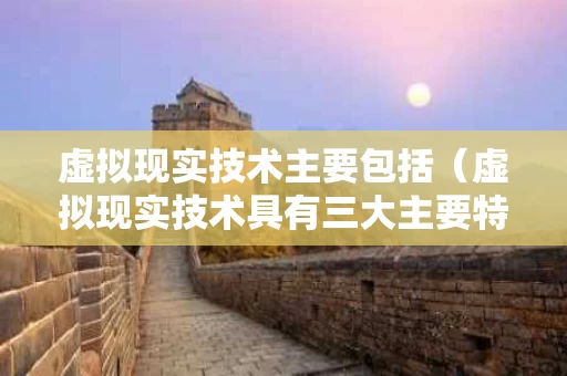 虚拟现实技术主要包括（虚拟现实技术具有三大主要特征）