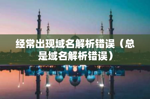 经常出现域名解析错误（总是域名解析错误）