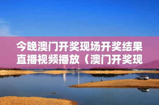 今晚澳门开奖现场开奖结果直播视频播放（澳门开奖现场直播结果+开奖）