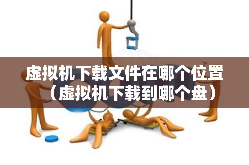 虚拟机下载文件在哪个位置（虚拟机下载到哪个盘）
