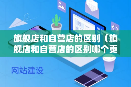 旗舰店和自营店的区别（旗舰店和自营店的区别哪个更好自营）