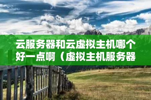 云服务器和云虚拟主机哪个好一点啊（虚拟主机服务器好还是云服务器好）