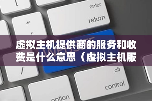 虚拟主机提供商的服务和收费是什么意思（虚拟主机服务是指为用户提供什么什么和网页设计制）