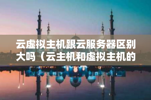 云虚拟主机跟云服务器区别大吗（云主机和虚拟主机的区别）